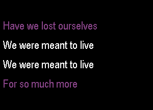 Have we lost ourselves

We were meant to live

We were meant to live

For so much more
