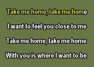 Take me home, take me home
I want to feel you close to me
Take me home, take me home

With you is where I want to be