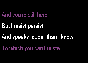 And you're still here
But I resist persist

And speaks louder than I know

To which you can't relate
