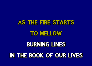 AS THE FIRE STARTS

T0 MELLOW
BURNING LINES
IN THE BOOK OF OUR LIVES