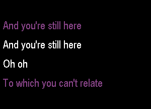 And you're still here

And you're still here
Oh oh

To which you can't relate