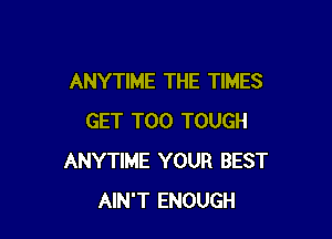 ANYTIME THE TIMES

GET T00 TOUGH
ANYTIME YOUR BEST
AIN'T ENOUGH