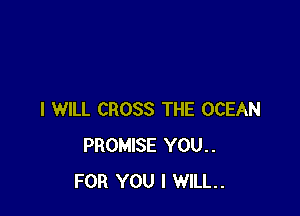 I WILL CROSS THE OCEAN
PROMISE YOU..
FOR YOU I WILL.