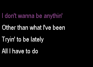 I don't wanna be anythin'

Other than what I've been

Tryin' to be lately
All I have to do