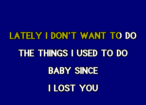 LATELY I DON'T WANT TO DO

THE THINGS I USED TO DO
BABY SINCE
l LOST YOU