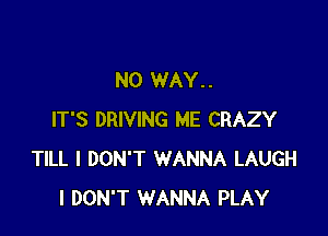 NO WAY..

IT'S DRIVING ME CRAZY
TILL I DON'T WANNA LAUGH
I DON'T WANNA PLAY