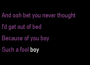 And ooh bet you never thought

I'd get out of bed
Because of you boy

Such a fool boy