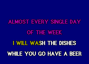 I WILL WASH THE DISHES
WHILE YOU GO HAVE A BEER