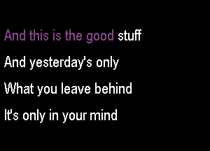 And this is the good stuff
And yesterday's only

What you leave behind

It's only in your mind