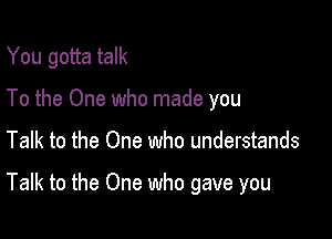 You gotta talk
To the One who made you

Talk to the One who understands

Talk to the One who gave you