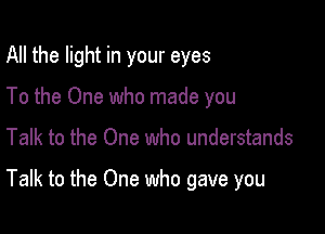 All the light in your eyes
To the One who made you

Talk to the One who understands

Talk to the One who gave you