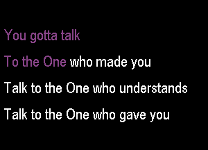 You gotta talk
To the One who made you

Talk to the One who understands

Talk to the One who gave you
