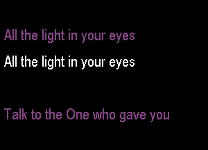 All the light in your eyes
All the light in your eyes

Talk to the One who gave you