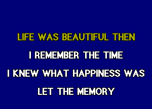 LIFE WAS BEAUTIFUL THEN
I REMEMBER THE TIME
I KNEWr WHAT HAPPINESS WAS
LET THE MEMORY