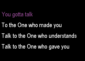 You gotta talk
To the One who made you

Talk to the One who understands

Talk to the One who gave you