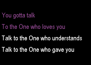 You gotta talk
To the One who loves you

Talk to the One who understands

Talk to the One who gave you