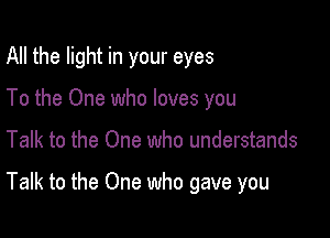 All the light in your eyes
To the One who loves you

Talk to the One who understands

Talk to the One who gave you