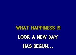 WHAT HAPPINESS IS
LOOK A NEW DAY
HAS BEGUN...