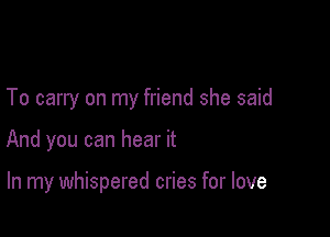 To carry on my friend she said

And you can hear it

In my whispered cries for love