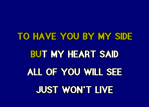 TO HAVE YOU BY MY SIDE

BUT MY HEART SAID
ALL OF YOU WILL SEE
JUST WON'T LIVE