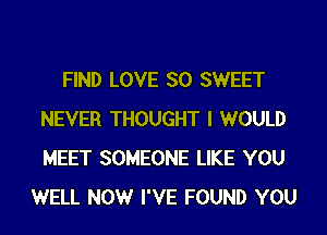 FIND LOVE SO SWEET
NEVER THOUGHT I WOULD
MEET SOMEONE LIKE YOU

WELL NOW I'VE FOUND YOU