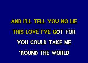 AND I'LL TELL YOU N0 LIE

THIS LOVE I'VE GOT FOR
YOU COULD TAKE ME
'ROUND THE WORLD