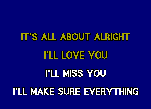 IT'S ALL ABOUT ALRIGHT

I'LL LOVE YOU
I'LL MISS YOU
I'LL MAKE SURE EVERYTHING