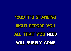 'COS IT'S STANDING

RIGHT BEFORE YOU
ALL THAT YOU NEED
WILL SURELY COME