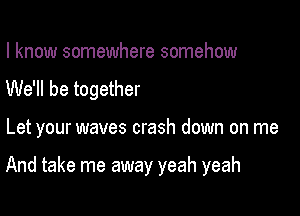 I know somewhere somehow
We'll be together

Let your waves crash down on me

And take me away yeah yeah