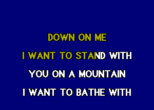 DOWN ON ME

I WANT TO STAND WITH
YOU ON A MOUNTAIN
I WANT TO BATHE WITH