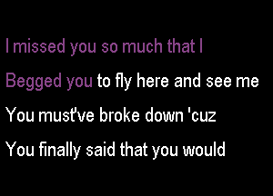 I missed you so much that I
Begged you to fly here and see me

You musfve broke down 'cuz

You finally said that you would