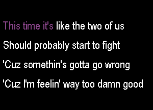 This time ifs like the two of us
Should probably start to fight
'Cuz somethin's gotta go wrong

'Cuz I'm feelin' way too damn good