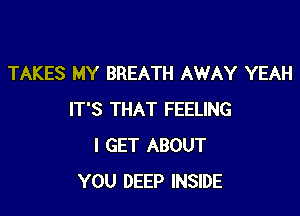 TAKES MY BREATH AWAY YEAH

IT'S THAT FEELING
I GET ABOUT
YOU DEEP INSIDE