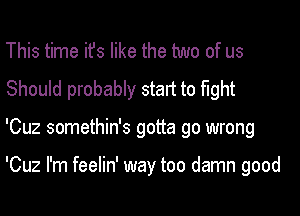 This time ifs like the two of us
Should probably start to fight
'Cuz somethin's gotta go wrong

'Cuz I'm feelin' way too damn good