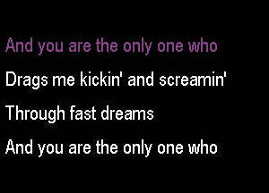 And you are the only one who
Drags me kickin' and screamin'

Through fast dreams

And you are the only one who