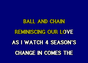 BALL AND CHAIN

REMINISCING OUR LOVE
AS I WATCH 4 SEASON'S
CHANGE IN COMES THE