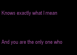 Knows exactly what I mean

And you are the only one who