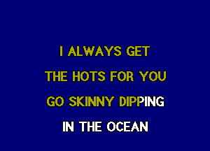 I ALWAYS GET

THE HOTS FOR YOU
GO SKINNY DIPPING
IN THE OCEAN