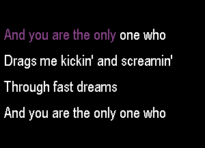 And you are the only one who
Drags me kickin' and screamin'

Through fast dreams

And you are the only one who