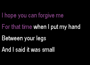 I hope you can forgive me

For that time when I put my hand

Between your legs

And I said it was small