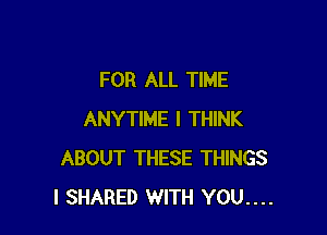 FOR ALL TIME

ANYTIME I THINK
ABOUT THESE THINGS
I SHARED WITH YOU....