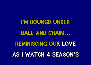 I'M BOUNGD UNDER

BALL AND CHAIN...
REMINISCING OUR LOVE
AS I WATCH 4 SEASON'S