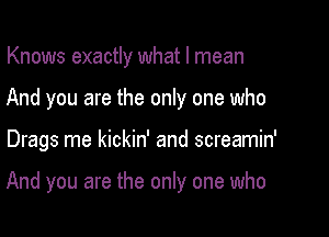 Knows exactly what I mean

And you are the only one who

Drags me kickin' and screamin'

And you are the only one who