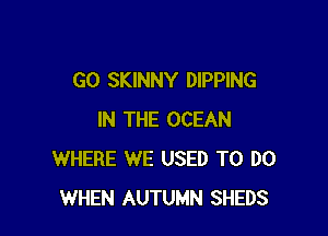 GO SKINNY DlPPlNG

IN THE OCEAN
WHERE WE USED TO DO
WHEN AUTUMN SHEDS