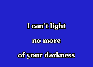 I can't light

no more

of your darlmass
