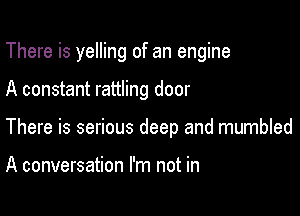 There is yelling of an engine

A constant rattling door

There is serious deep and mumbled

A conversation I'm not in