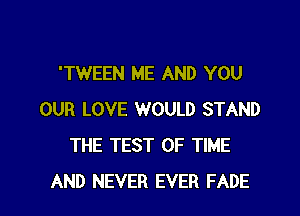 'TWEEN ME AND YOU
OUR LOVE WOULD STAND
THE TEST OF TIME
AND NEVER EVER FADE