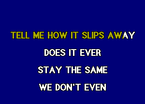 TELL ME HOW IT SLIPS AWAY

DOES IT EVER
STAY THE SAME
WE DON'T EVEN