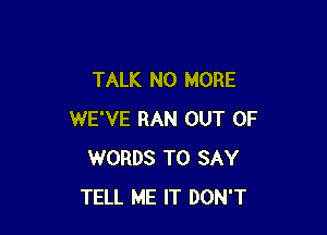 TALK NO MORE

WE'VE RAN OUT OF
WORDS TO SAY
TELL ME IT DON'T