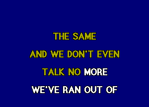 THE SAME

AND WE DON'T EVEN
TALK NO MORE
WE'VE RAN OUT OF